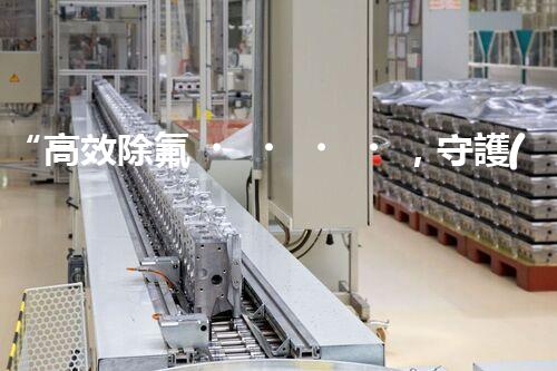 “高效除氟，守護(hù)碧水藍(lán)天——廢水中氟離子處理新篇章”